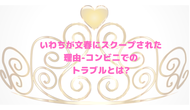 いわちが文春にスクープされた理由-コンビニでのトラブルとは?